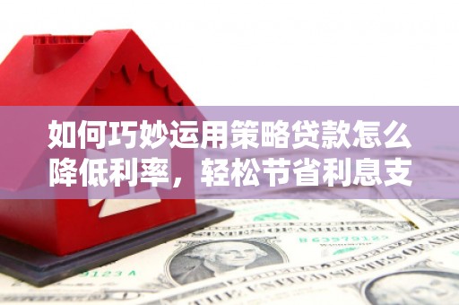鹤庆如何巧妙运用策略贷款怎么降低利率，轻松节省利息支出