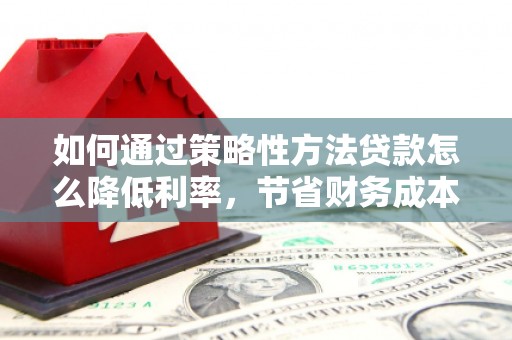 鹤庆如何通过策略性方法贷款怎么降低利率，节省财务成本