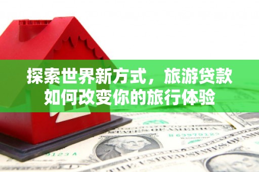 鹤庆探索世界新方式，旅游贷款如何改变你的旅行体验