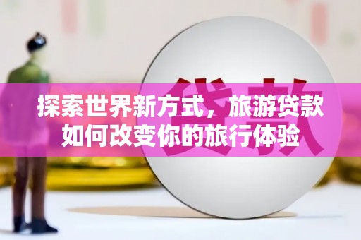 鹤庆探索世界新方式，旅游贷款如何改变你的旅行体验
