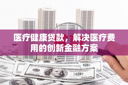 鹤庆医疗健康贷款，解决医疗费用的创新金融方案
