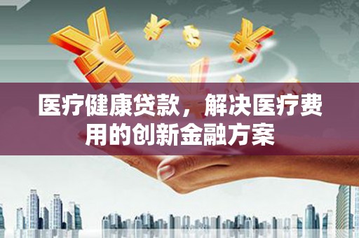 鹤庆医疗健康贷款，解决医疗费用的创新金融方案