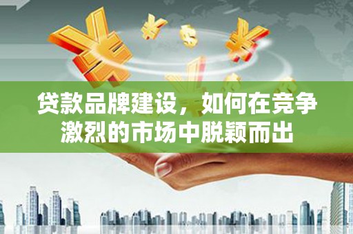 鹤庆贷款品牌建设，如何在竞争激烈的市场中脱颖而出