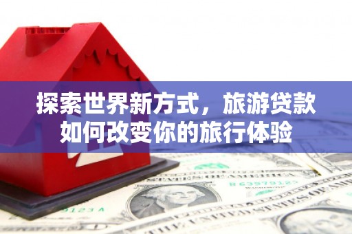 鹤庆探索世界新方式，旅游贷款如何改变你的旅行体验