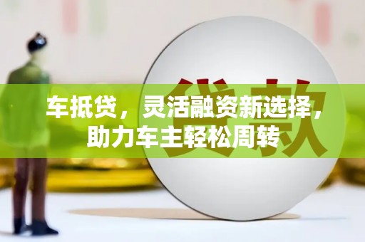 鹤庆车抵贷，灵活融资新选择，助力车主轻松周转