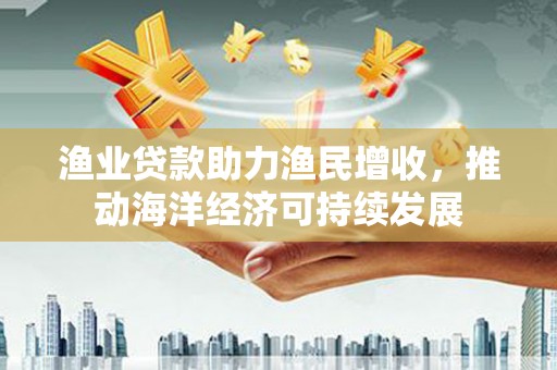 鹤庆渔业贷款助力渔民增收，推动海洋经济可持续发展