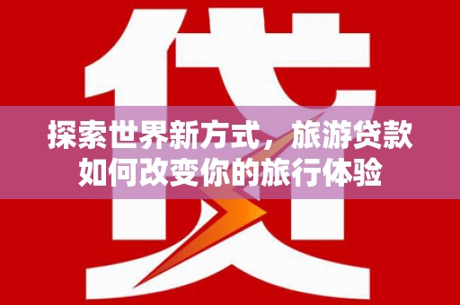 鹤庆探索世界新方式，旅游贷款如何改变你的旅行体验