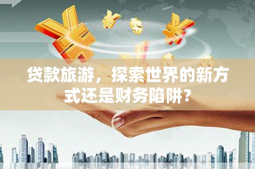 鹤庆贷款旅游，探索世界的新方式还是财务陷阱？